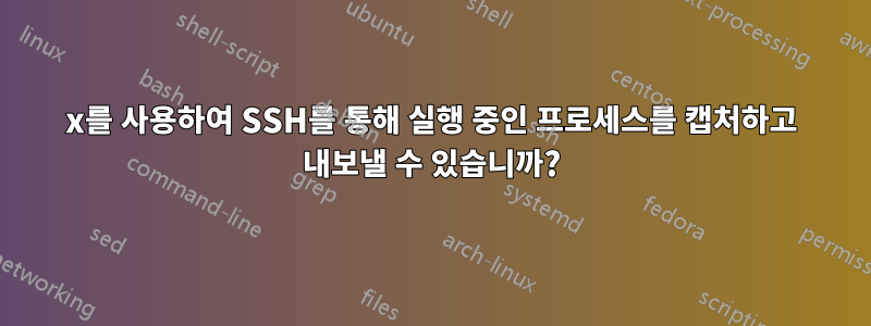 x를 사용하여 SSH를 통해 실행 중인 프로세스를 캡처하고 내보낼 수 있습니까?