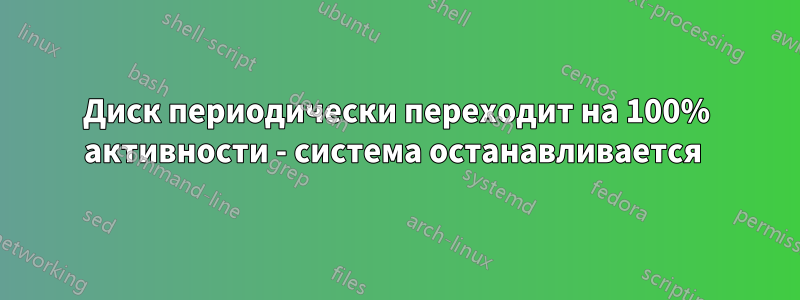 Диск периодически переходит на 100% активности - система останавливается 