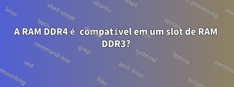 A RAM DDR4 é compatível em um slot de RAM DDR3?