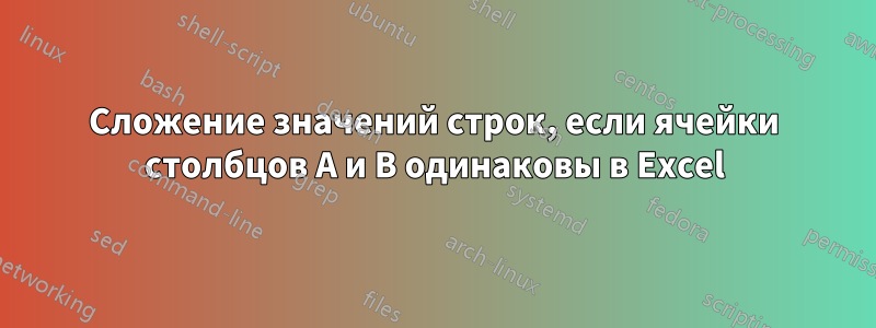 Сложение значений строк, если ячейки столбцов A и B одинаковы в Excel