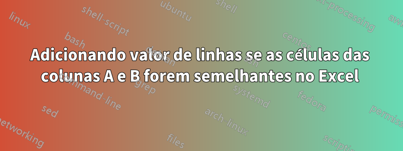 Adicionando valor de linhas se as células das colunas A e B forem semelhantes no Excel