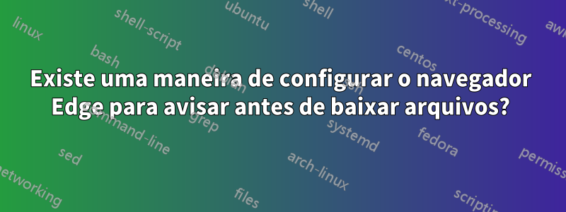 Existe uma maneira de configurar o navegador Edge para avisar antes de baixar arquivos?