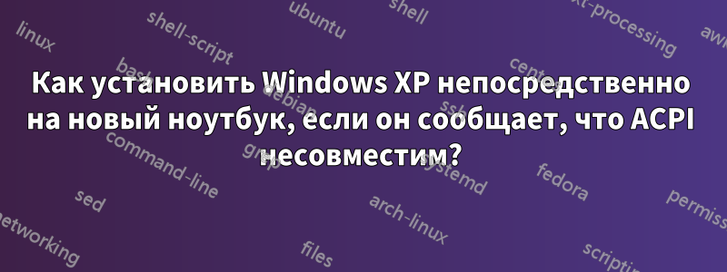 Как установить Windows XP непосредственно на новый ноутбук, если он сообщает, что ACPI несовместим?