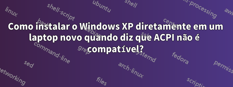 Como instalar o Windows XP diretamente em um laptop novo quando diz que ACPI não é compatível?