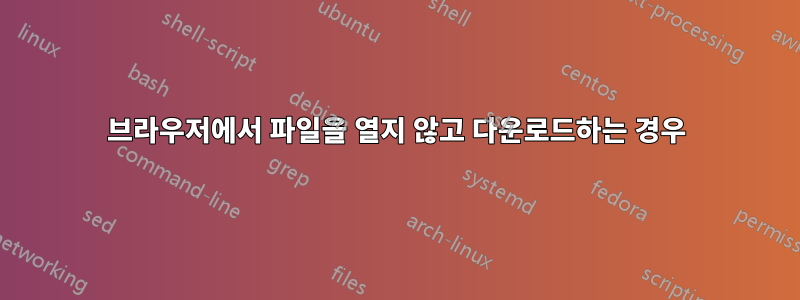 브라우저에서 파일을 열지 않고 다운로드하는 경우
