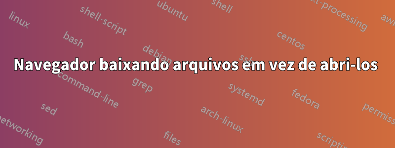 Navegador baixando arquivos em vez de abri-los