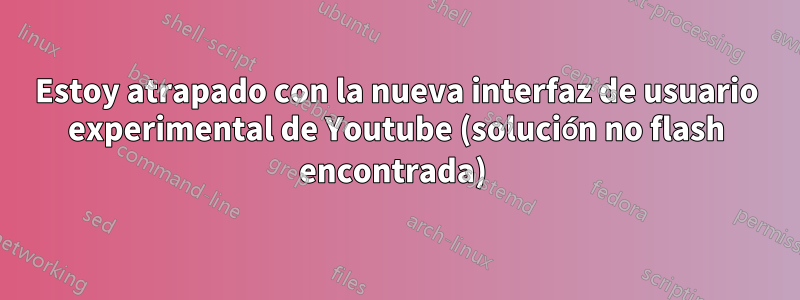 Estoy atrapado con la nueva interfaz de usuario experimental de Youtube (solución no flash encontrada) 