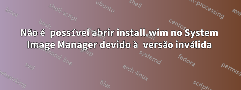 Não é possível abrir install.wim no System Image Manager devido à versão inválida