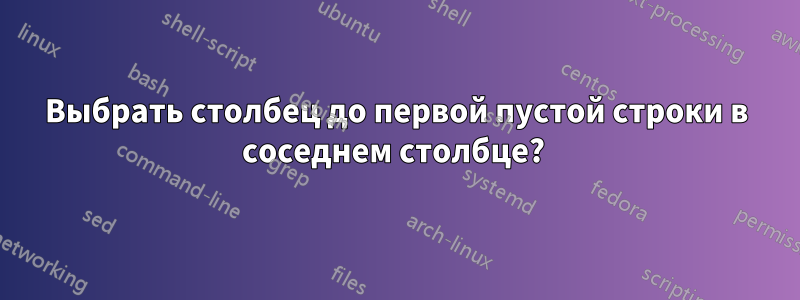 Выбрать столбец до первой пустой строки в соседнем столбце? 