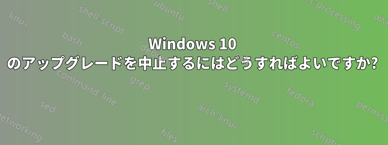 Windows 10 のアップグレードを中止するにはどうすればよいですか? 