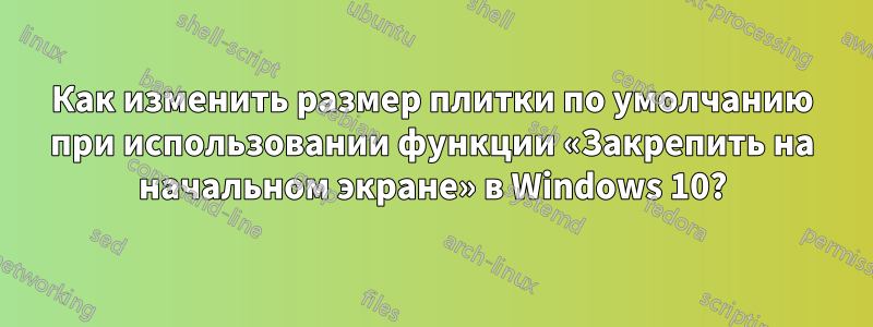 Как изменить размер плитки по умолчанию при использовании функции «Закрепить на начальном экране» в Windows 10?