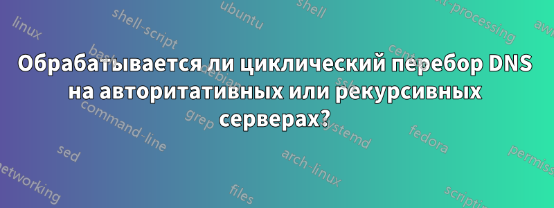Обрабатывается ли циклический перебор DNS на авторитативных или рекурсивных серверах?