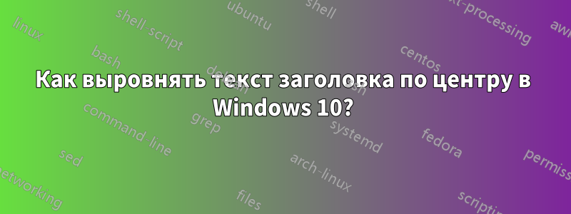 Как выровнять текст заголовка по центру в Windows 10?