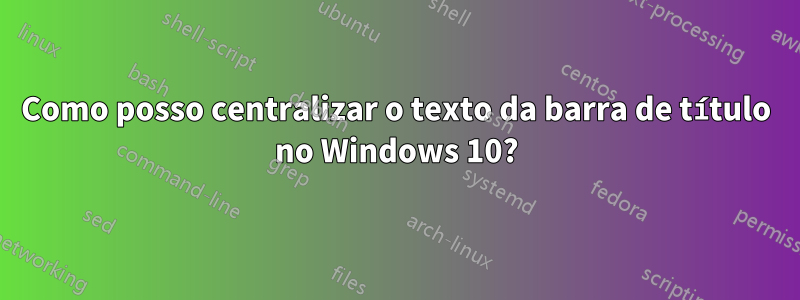 Como posso centralizar o texto da barra de título no Windows 10?