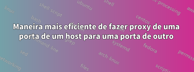 Maneira mais eficiente de fazer proxy de uma porta de um host para uma porta de outro