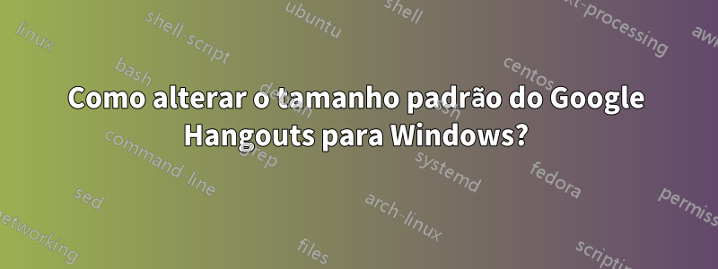Como alterar o tamanho padrão do Google Hangouts para Windows?