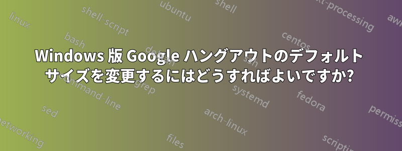 Windows 版 Google ハングアウトのデフォルト サイズを変更するにはどうすればよいですか?