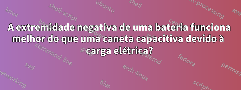 A extremidade negativa de uma bateria funciona melhor do que uma caneta capacitiva devido à carga elétrica?