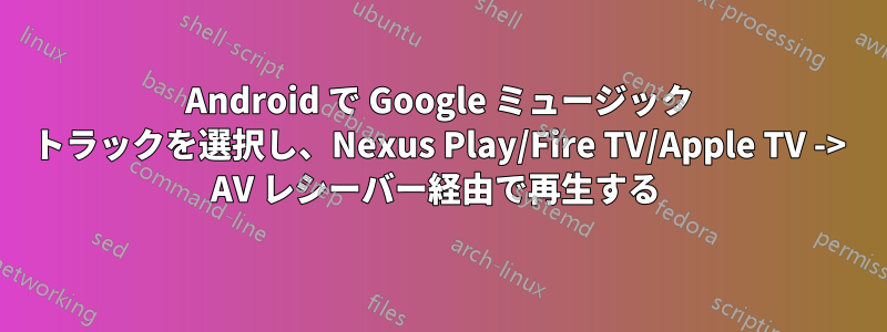 Android で Google ミュージック トラックを選択し、Nexus Play/Fire TV/Apple TV -> AV レシーバー経由で再生する 