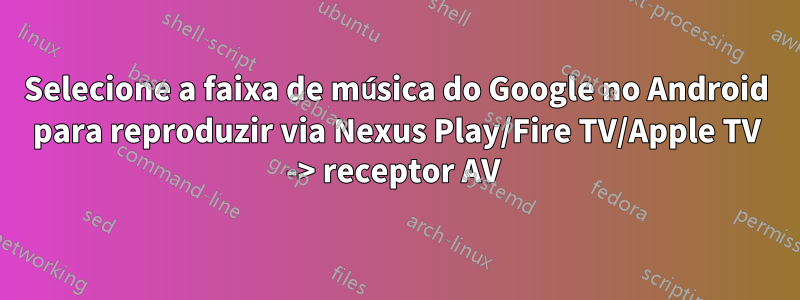 Selecione a faixa de música do Google no Android para reproduzir via Nexus Play/Fire TV/Apple TV -> receptor AV 