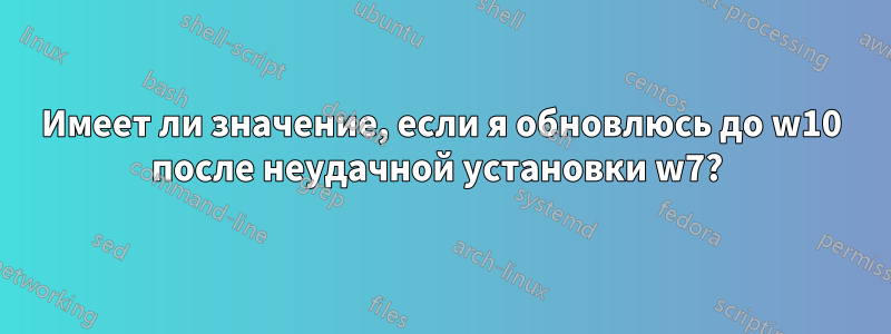 Имеет ли значение, если я обновлюсь до w10 после неудачной установки w7? 