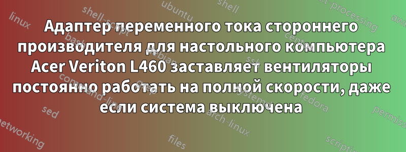 Адаптер переменного тока стороннего производителя для настольного компьютера Acer Veriton L460 заставляет вентиляторы постоянно работать на полной скорости, даже если система выключена