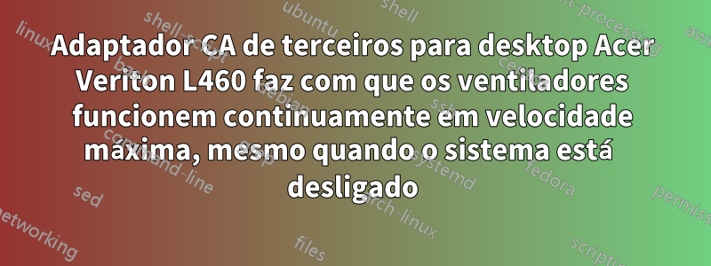 Adaptador CA de terceiros para desktop Acer Veriton L460 faz com que os ventiladores funcionem continuamente em velocidade máxima, mesmo quando o sistema está desligado