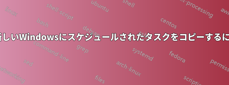 停止したWindowsから新しいWindowsにスケジュールされたタスクをコピーするにはどうすればいいですか