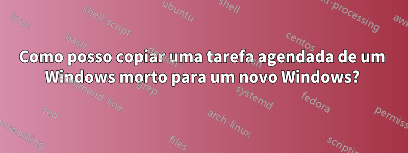 Como posso copiar uma tarefa agendada de um Windows morto para um novo Windows?