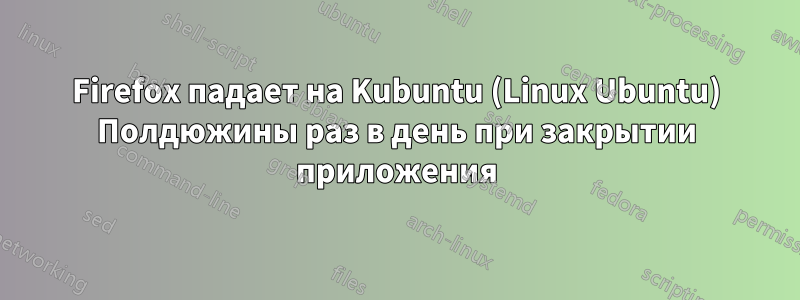 Firefox падает на Kubuntu (Linux Ubuntu) Полдюжины раз в день при закрытии приложения