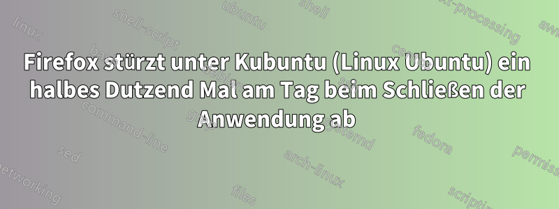 Firefox stürzt unter Kubuntu (Linux Ubuntu) ein halbes Dutzend Mal am Tag beim Schließen der Anwendung ab