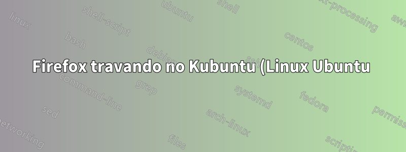 Firefox travando no Kubuntu (Linux Ubuntu) Meia dúzia de vezes por dia ao fechar o aplicativo