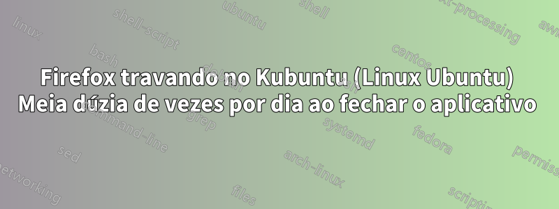 Firefox travando no Kubuntu (Linux Ubuntu) Meia dúzia de vezes por dia ao fechar o aplicativo