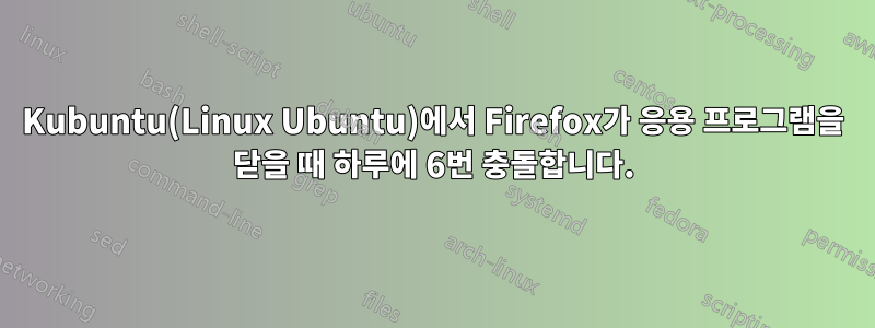 Kubuntu(Linux Ubuntu)에서 Firefox가 응용 프로그램을 닫을 때 하루에 6번 충돌합니다.