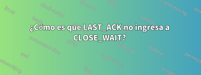 ¿Cómo es que LAST_ACK no ingresa a CLOSE_WAIT?