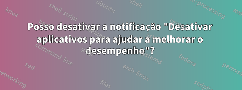 Posso desativar a notificação "Desativar aplicativos para ajudar a melhorar o desempenho"?