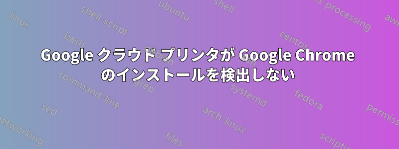 Google クラウド プリンタが Google Chrome のインストールを検出しない