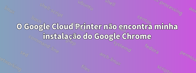 O Google Cloud Printer não encontra minha instalação do Google Chrome