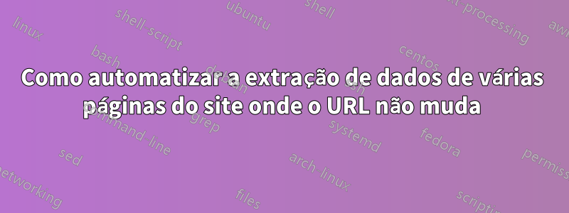 Como automatizar a extração de dados de várias páginas do site onde o URL não muda