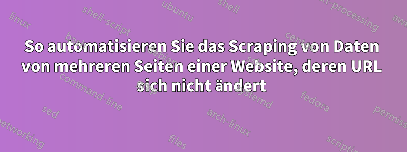 So automatisieren Sie das Scraping von Daten von mehreren Seiten einer Website, deren URL sich nicht ändert