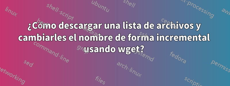 ¿Cómo descargar una lista de archivos y cambiarles el nombre de forma incremental usando wget?