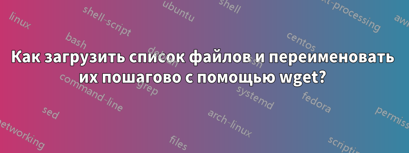 Как загрузить список файлов и переименовать их пошагово с помощью wget?