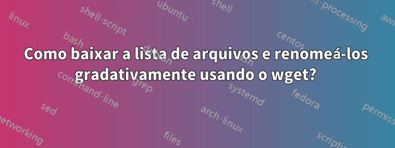 Como baixar a lista de arquivos e renomeá-los gradativamente usando o wget?