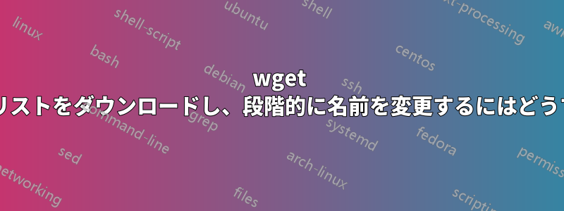 wget を使用してファイルのリストをダウンロードし、段階的に名前を変更するにはどうすればよいでしょうか?