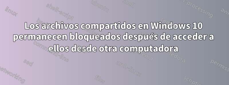 Los archivos compartidos en Windows 10 permanecen bloqueados después de acceder a ellos desde otra computadora