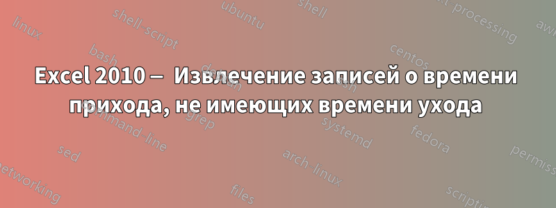 Excel 2010 — Извлечение записей о времени прихода, не имеющих времени ухода