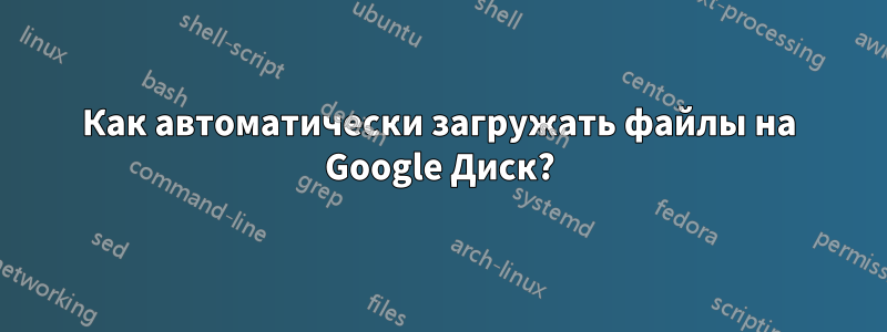 Как автоматически загружать файлы на Google Диск?