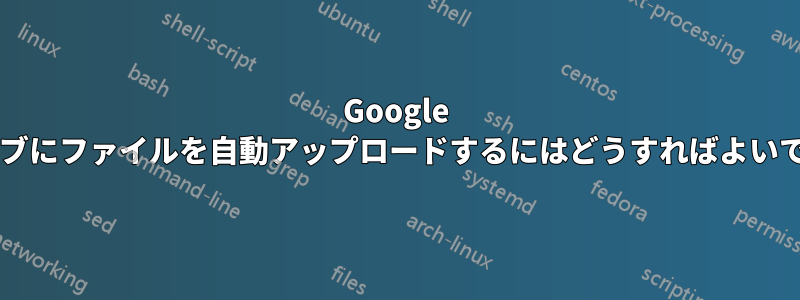 Google ドライブにファイルを自動アップロードするにはどうすればよいですか?