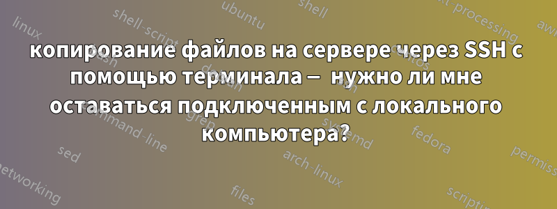 копирование файлов на сервере через SSH с помощью терминала — нужно ли мне оставаться подключенным с локального компьютера?