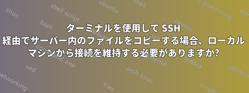 ターミナルを使用して SSH 経由でサーバー内のファイルをコピーする場合、ローカル マシンから接続を維持する必要がありますか?